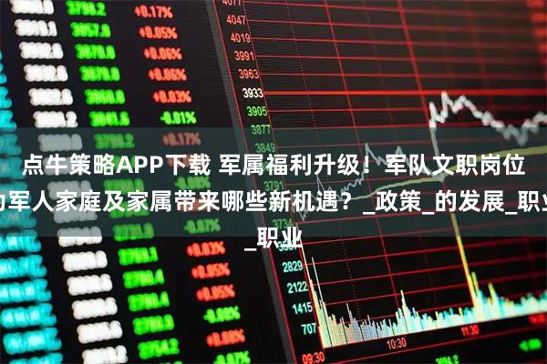 点牛策略APP下载 军属福利升级！军队文职岗位为军人家庭及家属带来哪些新机遇？_政策_的发展_职业
