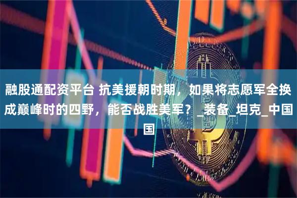 融股通配资平台 抗美援朝时期，如果将志愿军全换成巅峰时的四野，能否战胜美军？_装备_坦克_中国