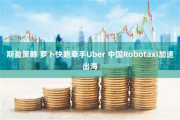 期盈策略 萝卜快跑牵手Uber 中国Robotaxi加速出海