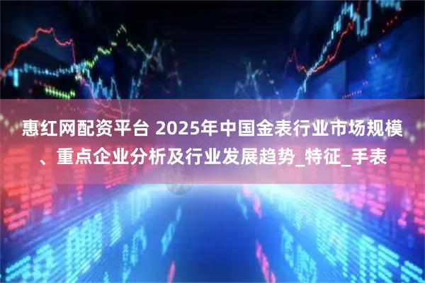 惠红网配资平台 2025年中国金表行业市场规模、重点企业分析及行业发展趋势_特征_手表