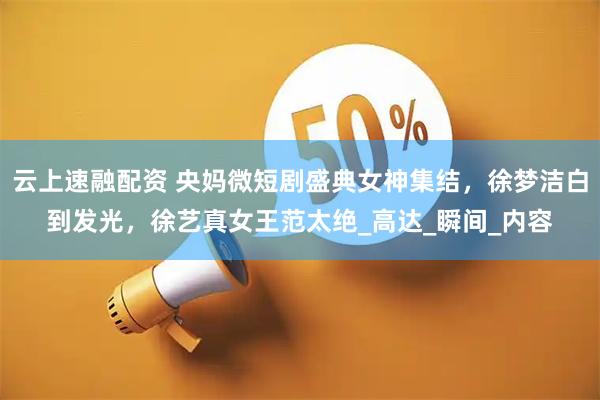 云上速融配资 央妈微短剧盛典女神集结，徐梦洁白到发光，徐艺真女王范太绝_高达_瞬间_内容