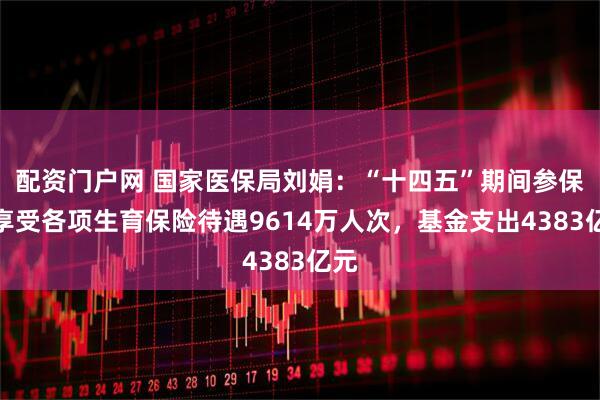 配资门户网 国家医保局刘娟：“十四五”期间参保人享受各项生育保险待遇9614万人次，基金支出4383亿元
