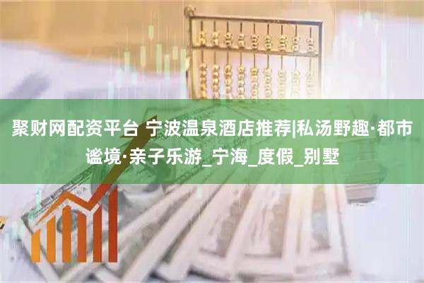 聚财网配资平台 宁波温泉酒店推荐|私汤野趣·都市谧境·亲子乐游_宁海_度假_别墅