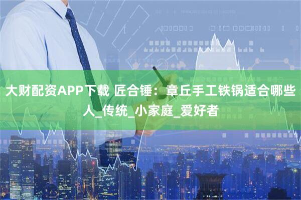 大财配资APP下载 匠合锤：章丘手工铁锅适合哪些人_传统_小家庭_爱好者