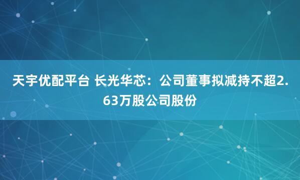 天宇优配平台 长光华芯：公司董事拟减持不超2.63万股公司股份