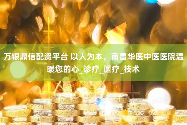 万银鼎信配资平台 以人为本，南昌华医中医医院温暖您的心_诊疗_医疗_技术