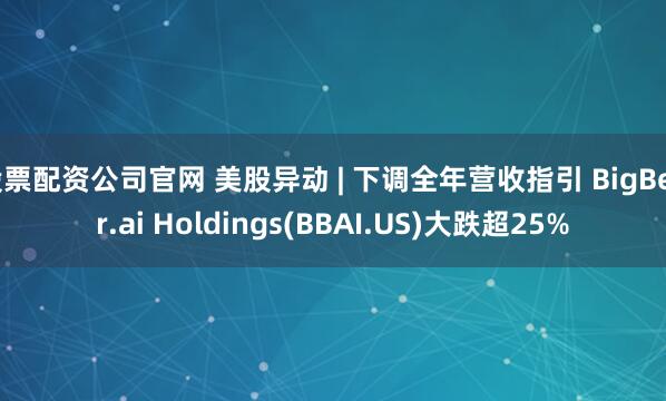 股票配资公司官网 美股异动 | 下调全年营收指引 BigBear.ai Holdings(BBAI.US)大跌超25%