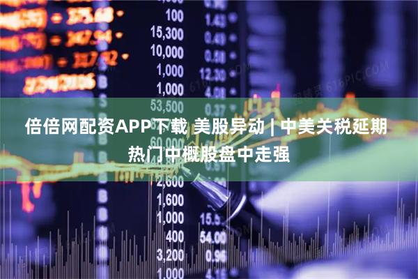 倍倍网配资APP下载 美股异动 | 中美关税延期 热门中概股盘中走强