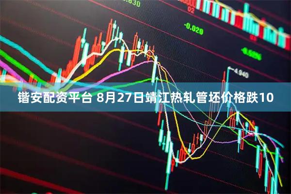 锴安配资平台 8月27日靖江热轧管坯价格跌10