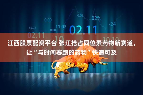 江西股票配资平台 张江抢占同位素药物新赛道，让“与时间赛跑的药物”快速可及