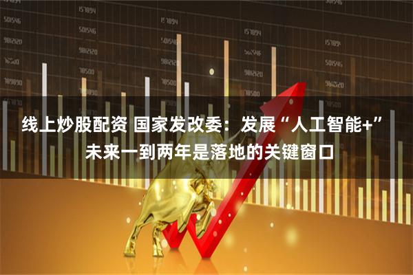 线上炒股配资 国家发改委：发展“人工智能+”  未来一到两年是落地的关键窗口