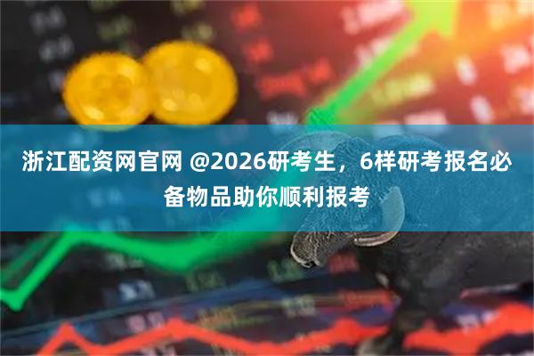 浙江配资网官网 @2026研考生，6样研考报名必备物品助你顺利报考