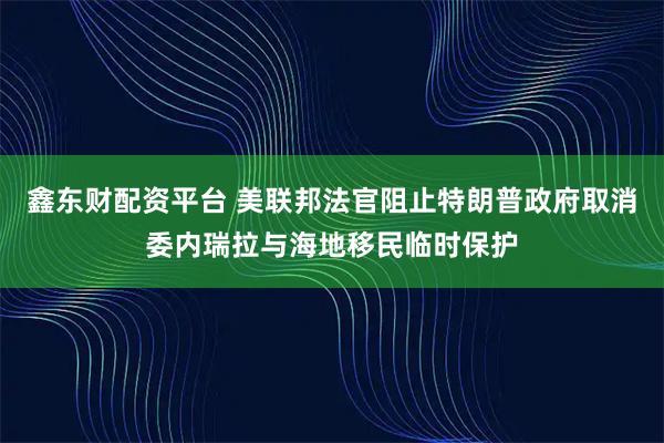 鑫东财配资平台 美联邦法官阻止特朗普政府取消委内瑞拉与海地移民临时保护