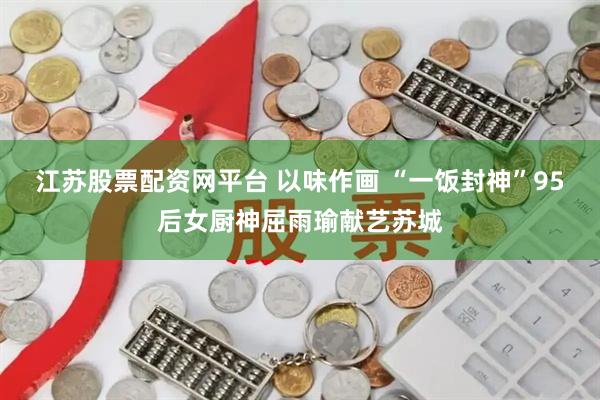 江苏股票配资网平台 以味作画 “一饭封神”95后女厨神屈雨瑜献艺苏城