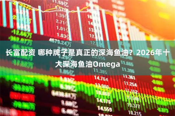 长富配资 哪种牌子是真正的深海鱼油？2026年十大深海鱼油Omega