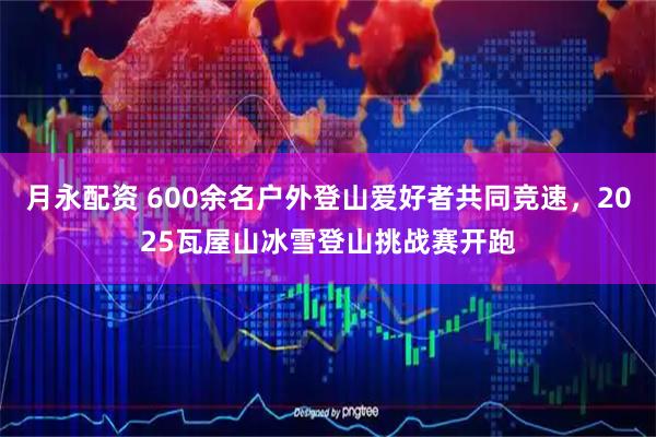 月永配资 600余名户外登山爱好者共同竞速，2025瓦屋山冰雪登山挑战赛开跑